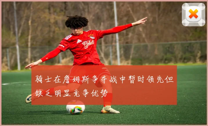 骑士在詹姆斯争夺战中暂时领先但缺乏明显竞争优势