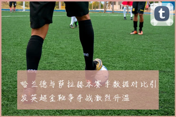 哈兰德与萨拉赫本赛季数据对比引发英超金靴争夺战激烈升温