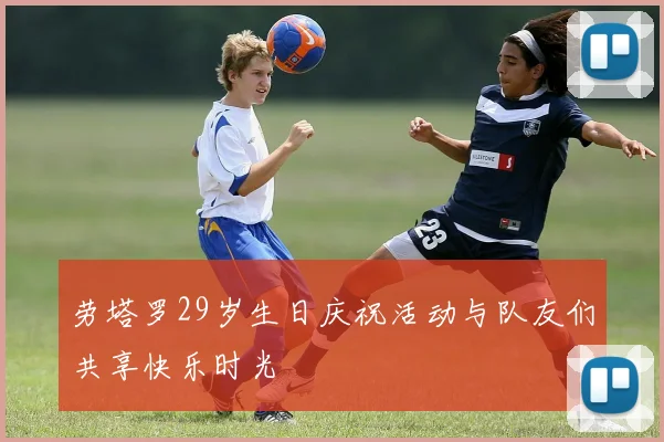 劳塔罗29岁生日庆祝活动与队友们共享快乐时光