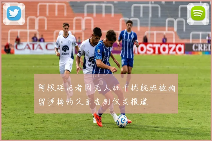 阿根廷记者因无人机干扰航班被拘留涉梅西父亲告别仪式报道