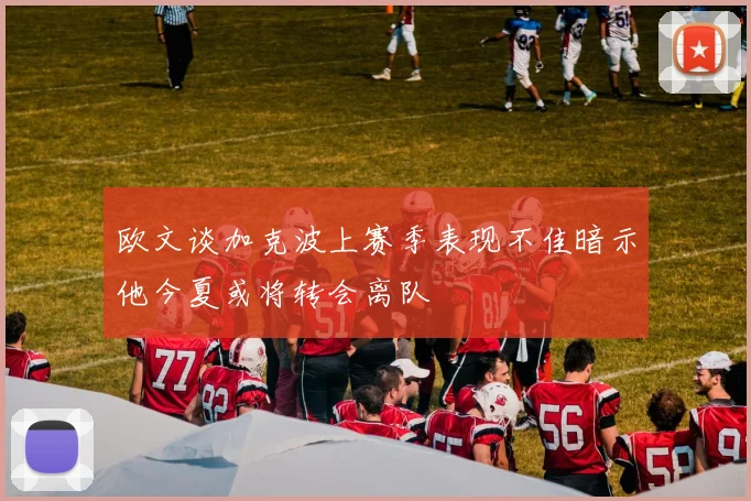 欧文谈加克波上赛季表现不佳暗示他今夏或将转会离队